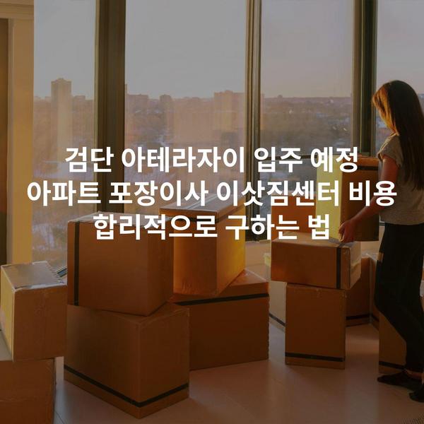 검단 아테라자이 입주 예정 아파트 포장이사 이삿짐센터 비용 합리적으로 구하는 법