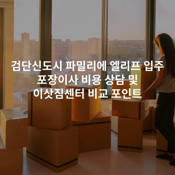 검단신도시 파밀리에 엘리프 입주 포장이사 비용 상담 및 이삿짐센터 비교 포인트