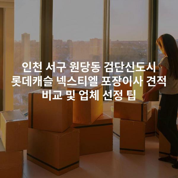 인천 서구 원당동 검단신도시 롯데캐슬 넥스티엘 포장이사 견적 비교 및 업체 선정 팁